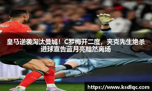 皇马逆袭淘汰曼城！C罗梅开二度，夹克先生绝杀进球宣告蓝月亮黯然离场