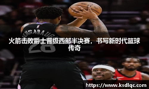 火箭击败爵士晋级西部半决赛，书写新时代篮球传奇