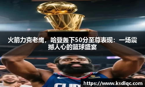 火箭力克老鹰，哈登轰下50分至尊表现：一场震撼人心的篮球盛宴