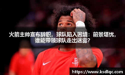 火箭主帅宣布辞职，球队陷入困境：前景堪忧，谁能带领球队走出迷雾？